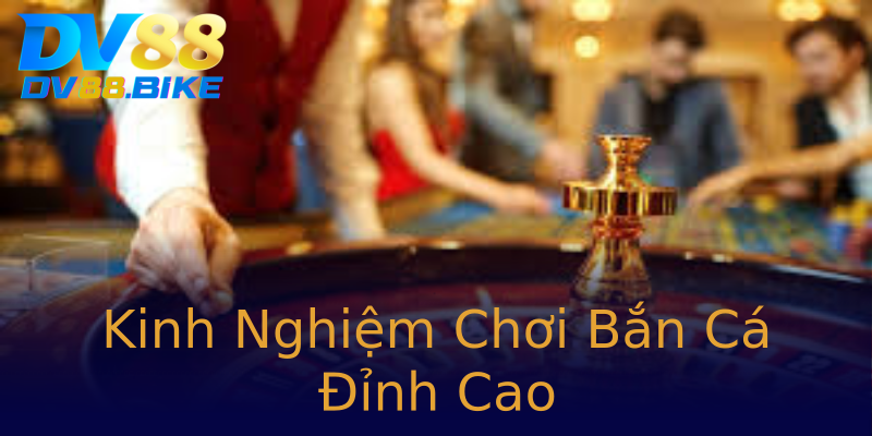 Kinh Nghiệm Chơi Bắn Cá Đỉnh Cao